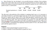 4. . Micro Products Inc. has developed a very powerful electronic calculator. Each calculator
requires three small “chips" that cost $2 each and are purchased from an overseas supplier. Micro
Products has prepared a production budget for the calculator by quarters for year 2 and for the first
quarter of year 3, as shown here:
Year 3
Q1
Year 2
Q1
Q2
Q3
Q4
Required production in 60,000
units
90,000 150,000 100,000 80,000
The chip used in the production of the calculator is sometimes hard to get, so it is necessary to
carry large inventories as a precaution against stock outs. For this reason, the inventory of chips at
the end of a quarter must be equal to 20% of the following quarter's production needs. Some
36,000 chips will be on hand to start the first quarter of Year 2. Purchases of raw material are paid
for in the following patter: 30% paid in the quarter the purchases are made,30% paid in the
following guater and the remaining 40% paid in the second following quarter of sales. There is no
accounts payable is outstanding at the beginning of the first quarter of Year 2; the amount will be
paid in the first quarter of year 2.
Required:
a. Prepare a direct material budget by quarter for Year 2.
b. Prepare a schedule of cash disbursement by quarter for Year 2.
