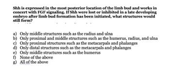 Shh is expressed in the most posterior location of the limb bud and works in
concert with FGF signaling. If Shh were lost or inhibited in a late developing
embryo after limb bud formation has been initiated, what structures would
still form?
a) Only middle structures such as the radius and ulna
b) Only proximal and middle structures such as the humerus, radius, and ulna
c) Only proximal structures such as the metacarpals and phalanges
d) Only distal structures such as the metacarpals and phalanges
e) Only middle structures such as the humerus
f) None of the above
g) All of the above