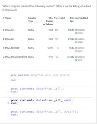 Which program created the following output? (Only a partial listing of output
is displayed.)
Obs, Vars Label File Last Modified
# Name
Member
Туре
Entries
Size
or Indexes
1 FRAM30
DATA
27MB 06/01/2000
5209 607
09:05:36
2 FRAM40
DATA
5209 707
27MB 01/10/2011
15:35-26
3 FRAMBMISBP
DATA
56223
змв о6 302011
17:03:15
4 FRAMEXAMSSUBSET DATA
3752 14
361KB 04/02/2012
09:20:11
proc contents data=fram._all_ nods details;
O run;
proc contents data=fram._all_;
run;
proc contents data=fram._all_ nods;
run;
proc contents data=fram._al1_ details;
O run;
