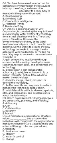 Q6. You have been asked to report on the
competitive environment in the restaurant
industry; therefore, you develop the
necessary to decide how to
manage in the given environment.
A. Benchmarking
B. Switching Cost
C. Competitive Intelligence
D. Historical Trends
E. Barriers to Entry
Q7. Dennis, a senior manager at VPR
Corporation, is considering the acquisition of
a revolutionary water treatment technology
from a small development firm. The asking
price is $5 million. However, the
environmental uncertainty of the water
treatment marketplace is both complex and
dynamic. Dennis wants to acquire the new
technology but seeks to manage the risk
associated with his decision, or "hedge his
bets." Key ways to cope with the uncertainty
would be to
A. gain competitive intelligence through
environmental scanning, develop business
scenarios, forecast sales, and benchmark the
technology.
B. decide upon a clan (collaborate),
adhocracy (create), hierarchy (control), or
market (compete) culture from which to
market the technology.
C diversify, merge, divest, prospect, or
defend the technology.
D. buffer, smooth, and empower in order to
manage the technology supply chain.
E. establish visible artifacts; develop symbols,
rites, and ceremonies; and develop stories
about the technology.
Q9. Which organizational culture's objectives
are productivity, planning, and efficiency?
A. Adhocracy
B. Clan
C. Collaboration
D.Hierarchy
E. Market
Q10. A hierarchical organizational structure
values
and assumes that
individuals will comply with the organizational
mandates when roles are stated formally and
enforced through rules and procedures.
A. flexibility
B. business acumen
C. stability
D. external control
E. change
