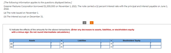 [The following information applies to the questions displayed below.]
Greener Pastures Corporation borrowed $1,300,000 on November 1, 2021. The note carried a 12 percent interest rate with the principal and interest payable on June 1,
2022.
(a) The note issued on November 1.
(b) The interest accrual on December 31.
1. Indicate the effects of the amounts for the above transactions. (Enter any decreases to assets, liabilities, or stockholders equity
with a minus sign. Do not round intermediate calculations.)
(a)
(b)
Assets
=
Liabilities
Stockholders' Equity