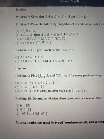 hmwk-1.pdf
Explain.
Problem 6: Show that if A x B = B x A then A = B.
Problem 7: Prove the following properties of operations on sets (bel
(a) A\BCA
(b) If ACB, then AUB= B and AnB = A
(c) (A\B) \ C = (A \ C) \(B\C)
(d) (A\C) n (C\ B) = 0
Problem 8: Can you conclude that A = Bif
(a) AUC = BUC?
(b) AUC= BUC and AnC=BnC?
Explain.
Problem 9: Find U₁1 A₁ and 1 A; if for every positive integer
(a) A₁ = {i,i+1,i+2,...}
(b) Ai = {0,i,i+1}
(c) A = {x: x is a real number such that 0 < x <i}.
Problem 10. Determine whether these statements are true or false.
(a) 0 = {0}
(b) 0 ≤ {0}
(c) {{0}} ℃ {{0}, {0}}.
Your submnissions must be typed (wordprocessed), and submit