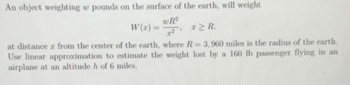 An object weighting w pounds on the surface of the earth, will weight
wR²
W(x) =
x2 R.
at distance z from the center of the earth, where R = 3,960 miles is the radius of the earth.
Use linear approximation to estimate the weight lost by a 160 lb passenger flying in an
airplane at an altitude h of 6 miles.