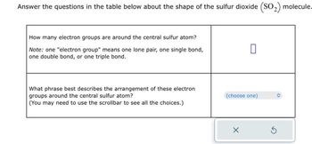 Answer the questions in the table below about the shape of the sulfur dioxide (SO₂) molecule.
How many electron groups are around the central sulfur atom?
Note: one "electron group" means one lone pair, one single bond,
one double bond, or one triple bond.
What phrase best describes the arrangement of these electron
groups around the central sulfur atom?
(You may need to use the scrollbar to see all the choices.)
0
(choose one)
O