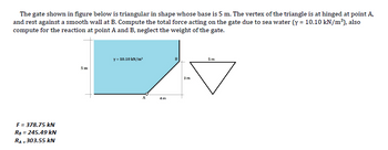 The gate shown in figure below is triangular in shape whose base is 5 m. The vertex of the triangle is at hinged at point A,
and rest against a smooth wall at B. Compute the total force acting on the gate due to sea water (y = 10.10 kN/m³), also
compute for the reaction at point A and B, neglect the weight of the gate.
F = 378.75 kN
RB = 245.49 kN
RA=303.55 kN
5m
y = 10.10 kN/m²
A
4m
B
3m
5m