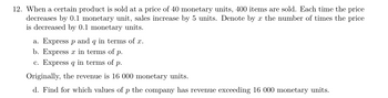 12. When a certain product is sold at a price of 40 monetary units, 400 items are sold. Each time the price
decreases by 0.1 monetary unit, sales increase by 5 units. Denote by x the number of times the price
is decreased by 0.1 monetary units.
a. Express p and q in terms of x.
b. Express x in terms of p.
c. Express q in terms of p.
Originally, the revenue is 16 000 monetary units.
d. Find for which values of p the company has revenue exceeding 16 000 monetary units.