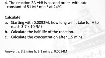 4. The reaction 2A B is second order with rate
constant of 51 M-¹ min-¹ at 24°C.
Calculate:
a. Starting with 0.0092M, how long will it take for A to
reach 3.7 x 10-³M?
b. Calculate the half-life of the reaction.
c. Calculate the concentration after 1.5 mins.
Answer: a. 3.2 mins b. 2.1 mins c. 0.0054M