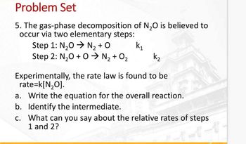 Problem Set
5. The gas-phase decomposition of N₂O is believed to
occur via two elementary steps:
k₁
Step 1: N₂O → N₂+O
Step 2: N₂O + 0 ➜ N₂ + O₂
Experimentally, the rate law is found to be
rate=k[N₂O].
a. Write the equation for the overall reaction.
b. Identify the intermediate.
c. What can you say about the relative rates of steps
1 and 2?
2-