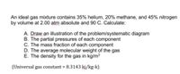 An ideal gas mixture contains 35% helium, 20% methane, and 45% nitrogen
by volume at 2.00 atm absolute and 90 C. Calculate:
A. Draw an illustration of the problem/systematic diagram
B. The partial pressures of each component
C. The mass fraction of each component
D. The average molecular weight of the gas
E. The density for the gas in kg/m3
(Universal gas constant = 8.3143 kj/kg-k)
