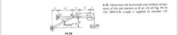 2000ft-ib
P4-39
1000
4-39. Determine the horizontal and vertical compo-
nents of the pin reaction at B on CE of Fig. P4-39.
The 2000-ft-lb couple is applied to member CE.