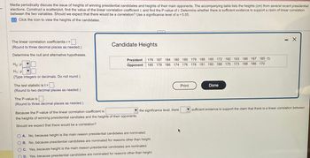 Media periodically discuss the issue of heights of winning presidential candidates and heights of their main opponents. The accompanying table lists the heights (cm) from several recent presidential
elections. Construct a scatterplot, find the value of the linear correlation coefficient r, and find the P-value of r. Determine whether there is sufficient evidence to support a claim of linear correlation
between the two variables. Should we expect that there would be a correlation? Use a significance level of α = 0.05.
Click the icon to view the heights of the candidates.
The linear correlation coefficientis r =
(Round to three decimal places as needed.)
Determine the null and alternative hypotheses.
Ho: P
H₁: p
(Type integers or decimals. Do not round.)
The test statistic is t =
(Round to two decimal places as needed.)
The P-value is
(Round to three decimal places as needed.)
Candidate Heights
President 179 187 184 180 180 179 188 185 172 182 193 186 187 185
Opponent 185 179 186 174 176 178 181 180 188 175 173 188 186 170
Because the P-value of the linear correlation coefficient is
the heights of winning presidential candiates and the heights of their opponents.
Should we expect that there would be a correlation?
...
the significance level, there
OA. No, because height is the main reason presidential candidates are nominated.
OB. No, because presidential candidates are nominated for reasons other than height.
C. Yes, because height is the main reason presidential candidates are nominated.
D. Yes, because presidential candidates are nominated for reasons other than height.
Print
Done
X
sufficient evidence to support the claim that there is a linear correlation between