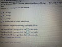 (a) The lite spans
of these life spans are unusual.
(b) The life spans of three randomly selected fruit flies are 39 days, 44 days, and 24 days
span.
A. 46 days
B. 38 days
C. 32 days
D. None of the life spans are unusual.
(b) Determine the percentiles using the Empirical Rule.
The 39 day fruit fly corresponds to the
The 44 day fruit fly corresponds to the
The 24 day fruit fly corresponds to the
(Type an integer or a decimal.)
th percentile.
th percentile.
th percentile.
Click to select your answer(s).

