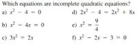 Which equations are incomplete quadratic equations?
a) x - 4 = 0
d) 2x - 4 = 2x? + 8x
9.
b) x - 4x = 0
e) x?
4
c) 3x
= 2x
f) r - 2x – 3 = 0
