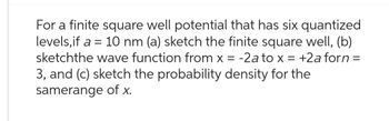 For a finite square well potential that has six quantized
levels, if a = 10 nm (a) sketch the finite square well, (b)
sketchthe wave function from x = -2a to x = +2a forn =
3, and (c) sketch the probability density for the
samerange of x.