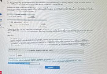 The fact that generally accepted accounting principles allow companies flexibility in choosing between certain allocation methods can
make it difficult for a financial analyst to compare periodic performance from firm to firm.
Suppose you were a financial analyst trying to compare the performance of two companies. Company A uses the double-declining-
balance depreciation method. Company B uses the straight-line method. You have the following information taken from the 12/31/2024
year-end financial statements for Company B:
Income Statement
Book
Depreciation expense
$ 5,000
Balance Sheet
Assets:
Print
Plant and equipment, at cost
Less: Accumulated depreciation
Net
$ 100,000
(20,000)
Ferences
$ 80,000
You also determine that all of the assets constituting the plant and equipment of Company B were acquired at the same time, and that
all of the $100,000 represents depreciable assets. Also, all of the depreciable assets have the same useful life and residual values are
zero.
Required:
1. In order to compare performance with Company A, estimate what Bs depreciation expense would have been for 2024 if the
double-declining-balance depreciation method had been used by Company B since acquisition of the depreciable assets.
2. If Company B decided to switch depreciation methods in 2024 from the straight line to the double-declining-balance method,
prepare the 2024 journal entry to record depreciation for the year, assuming no journal entry for depreciation in 2024 has yet
been recorded.
aw
Complete this question by entering your answers in the tabs below.
Required 1 Required 2
In order to compare performance with Company A, estimate what B's depreciation expense would have been for 2024 if the
double-declining-balance depreciation method had been used by Company B since acquisition of the depreciable assets.
Depreciation expense for 2024
Required 2 >