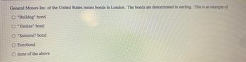 General Motors Inc. of the United States issues bonds in London. The bonds are denominated in sterling. This is an example of
O "Bulldog" bond
O "Yankee" bond
O "Samurai" bond
O Eurobond
O none of the above