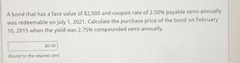 A bond that has a face value of $2,500 and coupon rate of 2.50% payable semi-annually
was redeemable on July 1, 2021. Calculate the purchase price of the bond on February
10, 2015 when the yield was 2.75% compounded semi-annually.
$0.00
Round to the nearest cent