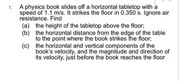 1.
A physics book slides off a horizontal tabletop with a
speed of 1.1 m/s. It strikes the floor in 0.350 s. Ignore air
resistance. Find
(a) the height of the tabletop above the floor;
(c)
(b) the horizontal distance from the edge of the table
to the point where the book strikes the floor;
the horizontal and vertical components of the
book's velocity, and the magnitude and direction of
its velocity, just before the book reaches the floor