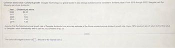 Common stock value: Constant growth Seagate Technology is a global leader in data storage solutions and a consistent dividend payer. From 2018 through 2022. Seagate paid the
following per-share dividends:
Year Dividend per share
2022
2021
2020
2019
2018
$2.53
2.21
1.83
1,24
1.48
Assume that the historical annual growth rate of Seagate dividends is an accurate estimate of the future constant annual dividend growth rate, Use a 18% required rate of return to find the value
of Seagate's stock immediately after it paid its 2022 dividend of $2.53.
The value of Seagate's stock is $ (Round to the nearest cent)