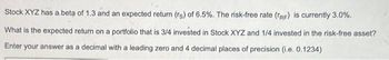 Stock XYZ has a beta of 1.3 and an expected return (rs) of 6.5%. The risk-free rate (TRF) is currently 3.0%.
What is the expected return on a portfolio that is 3/4 invested in Stock XYZ and 1/4 invested in the risk-free asset?
Enter your answer as a decimal with a leading zero and 4 decimal places of precision (i.e. 0.1234)