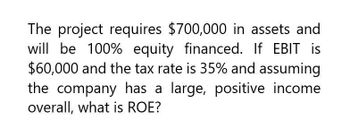 The project requires $700,000 in assets and
will be 100% equity financed. If EBIT is
$60,000 and the tax rate is 35% and assuming
the company has a large, positive income
overall, what is ROE?