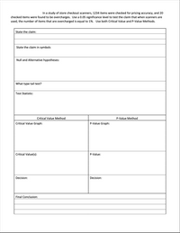 In a study of store checkout scanners, 1234 items were checked for pricing accuracy, and 20
checked items were found to be overcharges. Use a 0.05 significance level to test the claim that when scanners are
used, the number of items that are overcharged is equal to 1%. Use both Critical Value and P-Value Methods.
State the claim:
State the claim in symbols
Null and Alternative hypotheses:
What type tail test?
Test Statistic:
Critical Value Method
P-Value Method
Critical Value Graph:
P-Value Graph:
Critical Value(s):
P-Value:
Decision:
Decision:
Final Conclusion:
