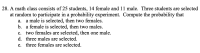 A math class consists of 25 students, 14 female and 11 male. Three students are selected
at random to participate in a probability experiment. Compute the probability that
a male is selected, then two females.
b. a female is selected, then two males.
а.
С.
two females are selected, then one male.
d. three males are selected.
e. three females are selected.
