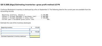 QS 5-26B (Algo) Estimating inventories-gross profit method LO P4
Confucius Bookstore's inventory is destroyed by a fire on September 5. The following data for the current year are available from the
accounting records.
Beginning inventory, January 1
January 1 through September 5 purchases (net)
January 1 through September 5 sales (net)
Current year's estimated gross profit rate
Estimate the cost of the inventory destroyed.
Beginning inventory
Estimated September 5 inventory destroyed
$
$
170,000
170,000
$ 170,000
$360,000
$ 720,000
42%