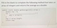 Fill in the blank to complete the following method that takes an
array of integers and returns the average as a double:
public static double getAverage (int[] array) {
double avg = 0;
for (-
avg + array[1];
avg /- array.length;
return avg;
