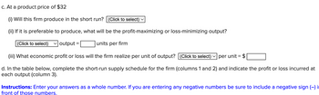 ### Problem Scenario

#### c. At a product price of $32:

**(i) Will this firm produce in the short run?**  
- [Selection Box: Click to select]

**(ii) If it is preferable to produce, what will be the profit-maximizing or loss-minimizing output?**  
- [Selection Box: Click to select] output = [Input Box] units per firm

**(iii) What economic profit or loss will the firm realize per unit of output?**  
- [Selection Box: Click to select] per unit = $[Input Box]

#### d. Short-Run Supply Schedule:

Complete the short-run supply schedule for the firm (columns 1 and 2) and indicate the profit or loss incurred at each output (column 3).

### Instructions:

Enter your answers as a whole number. If you are entering any negative numbers be sure to include a negative sign (–) in front of those numbers.