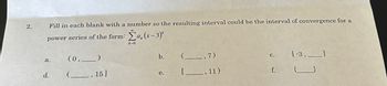 2.
Fill in each blank with a number so the resulting interval could be the interval of convergence for a
power series of the form: Σa, (x-3)*
k=0
a.
d.
(0,_______)
(
15]
b.
e.
,7)
11)
C.
f.
[-3,.
{
}
1