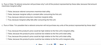 b. True or False. “A rational consumer will purchase only 1 unit of the product represented by these data, because that amount
maximizes marginal utility."
False, because rational consumers maximize total utility.
O False, because marginal utility is constant after consuming the first unit.
O True, because rational consumers maximize marginal utility.
O True, because marginal utility falls after consuming the first unit.
c. True or False. "It is possible that a rational consumer will not purchase any units of the product represented by these data."
True, because this product's price could be high relative to the first unit's marginal utility.
False, because this product's price could be low relative to the first unit's total utility.
O True, because this product's price could be high relative to the first unit's total utility.
O False, because this product's price could be low relative to the first unit's marginal utility.
Prey
7 of 10
Next >