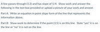 A line passes through (1,3) and has slope of 5/4. Show work and answer the
following in the text box provided or upload a picture of your work and answer.
Part A: Write an equation in point slope form of the line that represents the
information above.
Part B: Show work to determine if the point (3,5) is on this line. State "yes" it is on
the line or "no" it is not on the line.
