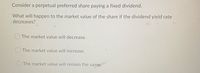 Consider a perpetual preferred share paying a fixed dividend.
What will happen to the market value of the share if the dividend yield rate
decreases?
The market value will decrease.
CThe market value will increase.
O The market value will remain the same.
