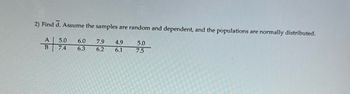 **Question 2: Find d̄.**

Assume the samples are random and dependent, and the populations are normally distributed.

|    | A   |     | B   |
|----|-----|-----|-----|
| 1  | 5.0 |     | 7.4 |
| 2  | 6.0 |     | 6.3 |
| 3  | 7.9 |     | 6.2 |
| 4  | 4.9 |     | 6.1 |
| 5  | 5.0 |     | 7.5 |

**Explanation:**

The table above lists paired samples A and B. To find the mean difference (d̄), calculate the difference between each pair of values, and then find the average of those differences. Since the samples are described as dependent, we assume a relationship between the pairs, often analyzed in paired sample tests.