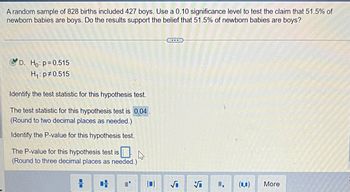 A random sample of 828 births included 427 boys. Use a 0.10 significance level to test the claim that 51.5% of newborn babies are boys. Do the results support the belief that 51.5% of newborn babies are boys?

**Hypotheses:**
- \( H_0: p = 0.515 \)
- \( H_1: p \neq 0.515 \)

**Identify the test statistic for this hypothesis test:**

The test statistic for this hypothesis test is **0.04**. (Round to two decimal places as needed.)

**Identify the P-value for this hypothesis test:**

The P-value for this hypothesis test is [blank]. (Round to three decimal places as needed.)

---

This scenario involves conducting a hypothesis test to determine if the proportion of newborn boys is statistically different from 51.5%. The test statistic is given as 0.04, suggesting that the observed sample proportion is very close to the hypothesized proportion. The P-value still needs to be calculated to make a conclusion about the hypothesis.