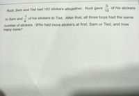 Rudi, Sam and Ted had 162 stickers altogether. Rudi gave
of his stickers
10
of his stickers to Ted. After that, all three boys had the same
4
to Sam and
number of stickers. Who had more stickers at first, Sam or Ted, and how
many more?
