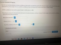 **Current Attempt in Progress**

Use the normal distribution to find a confidence interval for a proportion \( p \) given the relevant sample results. Give the best point estimate for \( p \), the margin of error, and the confidence interval. Assume the results come from a random sample.

A 95% confidence interval for \( p \) given that \( \hat{p} = 0.41 \) and \( n = 450 \).

Round your answer for the best point estimate to two decimal places, and your answers for the margin of error and the confidence interval to three decimal places.

- Best point estimate = [input box]

- Margin of error = ± [input box]

- The 95% confidence interval is [input box] to [input box]

[Button: eTextbook and Media] [Button: Hint]

[Text: Save for Later] [Text: Attempts: 0 of 3 used] [Button: Submit Answer]

[Text: 62°F Cloudy]