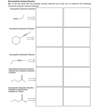 Retrosynthetic Analysis Question
Q1- In the box draw the two possible starting materials you could use to synthesize the following
molecules using the reaction indicated.
Nucleophilic Subsitution Reaction
Nucleophilic Subsitution Reaction
Nucleophilic Subsitution Reaction
Nucleophilic Subsitution Reaction
followed Acid Catalyzed Hydration
of Alkyne
Nucleophilic Subsitution Reaction
followed by hydroboration
Oxidation of Alkyne
H