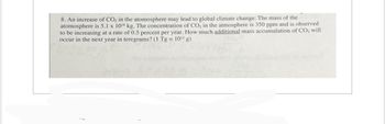 8. An increase of CO₂ in the atomosphere may lead to global climate change. The mass of the
atomosphere is 5.1 x 10¹8 kg. The concentration of CO₂ in the atmosphere is 350 ppm and is observed
to be increasing at a rate of 0.5 percent per year. How much additional mass accumulation of CO₂ will
occur in the next year in teregrams? (1 Tg = 10¹2 g)