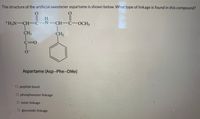 The structure of the artificial sweetener aspartame is shown below. What type of linkage is found in this compound?
H.
+H,N-CH-C-N-CH C-OCH,
CH2
CH2
C3D0
Aspartame (Asp-Phe-OMe)
O peptide bond
O phosphoester linkage
O ester linkage
O glycosidic linkage
