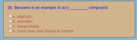 26. Benzene is an example of a(n),
compound.
O a. aliphatic
b. aromatic
c. nonaromatic
d. more than one choice is correct
