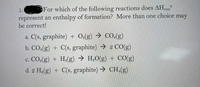 1.
For which of the following reactions does AHrxn
represent an enthalpy of formation? More than one choice may
be correct!
a. C(s, graphite) + Oe(g) → CO.(g)
b. CO.(g) + C(s, graphite) 2 C0(g)
→ H.O(g) + CO(g)
c. CO.(g) + He(g)
d. 2 H.(g) + C(s, graphite) CH,(g)
