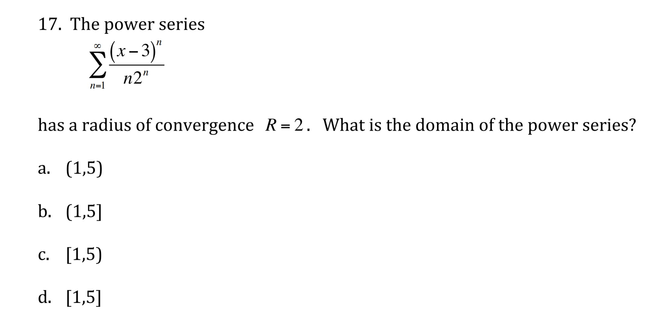 17. The power series
– 3)"
X -
n2"
n=1
has a radius of convergence R=2. What is the domain of the power series?
а. (1,5)
b. (1,5]
с. [1,5)
С.
d. [1,5]
