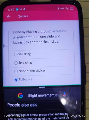 12:50
Quizzes
Done by placing a drop of secretion
or sediment upon one slide and
facing it to another clean slide.
Streaking
Spreading
O None of the choices.
Pull-apart
G Slight movement o
People also ask
POCO
Podoh Protsed of smear preparation maintains
cellular interrelationships of the material to be
11/11/2022 00:50