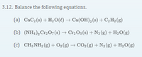 3.12. Balance the following equations.
(a) CaC2 (s) + H2O(t) → Ca(OH), (s) + C2H2 (g)
(b) (NH,), Cr2 O7 (s) → Cr,O3 (s) + N2(g) + H2O(g)
(c) CH;NH2 (g) + O2(g) → CO2(g) + N2 (g) + H2O(g)
