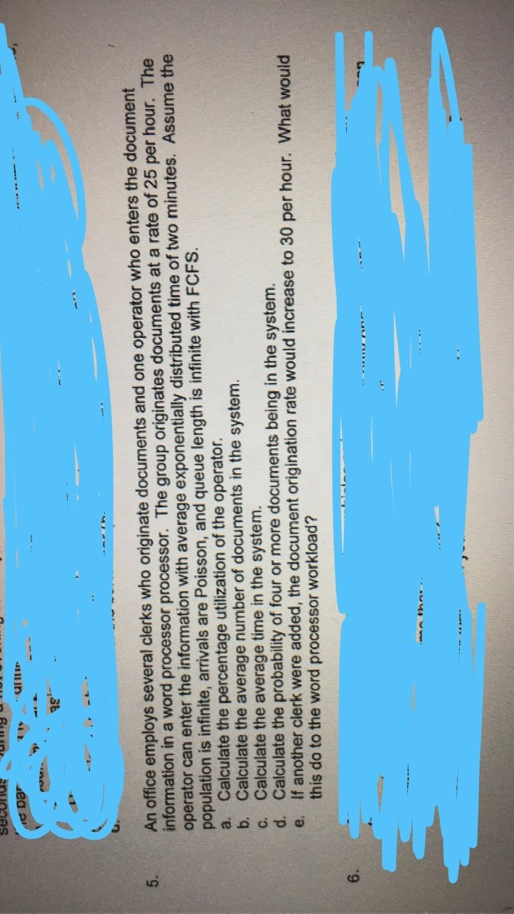 An office employs several clerks who originate documents and one operator who enters the document
information in a word processor processor. The group originates documents at a rate of 25 per hour. The
operator can enter the information with average exponentially distributed time of two minutes. Assume the
population is infinite, arrivals are Poisson, and queue length is infinite with FCFS.
a. Calculate the percentage utilization of the operator.
b. Calculate the average number of documents in the system.
C. Calculate the average time in the system.
d. Calculate the probability of four or more documents being in the system.
If another clerk were added, the document origination rate would increase to 30 per hour. What would
5.
e.
this do to the word processor workload?
6.
