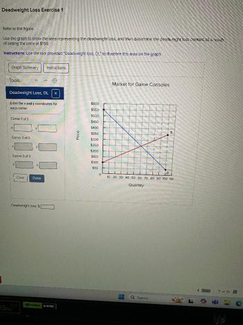 Deadweight Loss Exercise 1
Refer to the figure.
Use the graph to show the area representing the deadweight loss, and then determine the deadweight loss created as a result
of setting the price at $150
Instructions: Use the tool provided "Deadweight loss, DL" to illustrate this area on the graph.
Graph Summary
Instructions
Tools
Deadweight Loss, DL x
Market for Game Consoles
Enter the x and y coordinates for
$600
each corner.
$550
$500
Come: 1 of 3
$450
$400
Corner 2 of 3
Price
S
$350
$300
$250
X
$200
Corner 3 of 3
$150
$100
X
$50
D
0
Clear
Done
Deadweight loss $
SME
55H
NVIDIA G-SYNC
10 20 30 40 50 60 70 80 90 100 110
Quantity
<Prey
7 of 15
Search