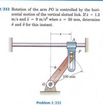 2/232 Rotation of the arm PO is controlled by the hori-
= 1.2
zontal motion of the vertical slotted link. If x
m/s and x = 9 m/s² when x = 50 mm, determine
e and for this instant.
0
Problem 2/232
A
100 mm
P