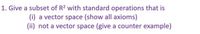 1. Give a subset of R2 with standard operations that is
(i) a vector space (show all axioms)
(ii) not a vector space (give a counter example)
